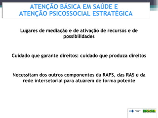 Lugares de mediação e de ativação de recursos e de
possibilidades
Cuidado que garante direitos: cuidado que produza direitos
Necessitam dos outros componentes da RAPS, das RAS e da
rede intersetorial para atuarem de forma potente
ATENÇÃO BÁSICA EM SAÚDE E
ATENÇÃO PSICOSSOCIAL ESTRATÉGICA
 