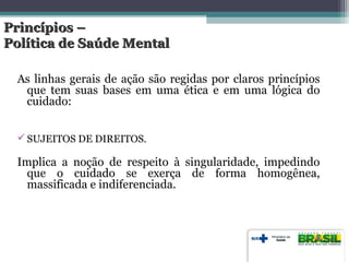 Princípios –Princípios –
Política de Saúde MentalPolítica de Saúde Mental
As linhas gerais de ação são regidas por claros princípios
que tem suas bases em uma ética e em uma lógica do
cuidado:
SUJEITOS DE DIREITOS.
Implica a noção de respeito à singularidade, impedindo
que o cuidado se exerça de forma homogênea,
massificada e indiferenciada.
 