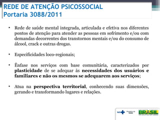REDE DE ATENÇÃO PSICOSSOCIAL
Portaria 3088/2011
• Rede de saúde mental integrada, articulada e efetiva nos diferentes
pontos de atenção para atender as pessoas em sofrimento e/ou com
demandas decorrentes dos transtornos mentais e/ou do consumo de
álcool, crack e outras drogas.
• Especificidades loco-regionais;
• Ênfase nos serviços com base comunitária, caracterizados por
plasticidade de se adequar às necessidades dos usuários e
familiares e não os mesmos se adequarem aos serviços;
• Atua na perspectiva territorial, conhecendo suas dimensões,
gerando e transformando lugares e relações.
 