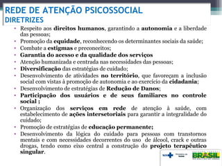 REDE DE ATENÇÃO PSICOSSOCIAL
DIRETRIZES
• Respeito aos direitos humanos, garantindo a autonomia e a liberdade
das pessoas;
• Promoção da equidade, reconhecendo os determinantes sociais da saúde;
• Combate a estigmas e preconceitos;
• Garantia do acesso e da qualidade dos serviços
• Atenção humanizada e centrada nas necessidades das pessoas;
• Diversificação das estratégias de cuidado;
• Desenvolvimento de atividades no território, que favoreçam a inclusão
social com vistas à promoção de autonomia e ao exercício da cidadania;
• Desenvolvimento de estratégias de Redução de Danos;
• Participação dos usuários e de seus familiares no controle
social ;
• Organização dos serviços em rede de atenção à saúde, com
estabelecimento de ações intersetoriais para garantir a integralidade do
cuidado;
• Promoção de estratégias de educação permanente;
• Desenvolvimento da lógica do cuidado para pessoas com transtornos
mentais e com necessidades decorrentes do uso de álcool, crack e outras
drogas, tendo como eixo central a construção do projeto terapêutico
singular.
 