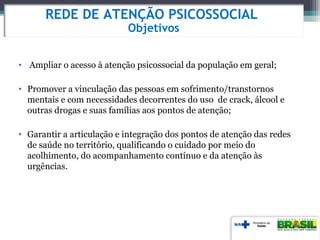 • Ampliar o acesso à atenção psicossocial da população em geral;
• Promover a vinculação das pessoas em sofrimento/transtornos
mentais e com necessidades decorrentes do uso de crack, álcool e
outras drogas e suas famílias aos pontos de atenção;
• Garantir a articulação e integração dos pontos de atenção das redes
de saúde no território, qualificando o cuidado por meio do
acolhimento, do acompanhamento contínuo e da atenção às
urgências.
REDE DE ATENÇÃO PSICOSSOCIAL
Objetivos
 