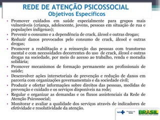 • Promover cuidados em saúde especialmente para grupos mais
vulneráveis (criança, adolescente, jovens, pessoas em situação de rua e
populações indígenas);
• Prevenir o consumo e a dependência de crack, álcool e outras drogas;
• Reduzir danos provocados pelo consumo de crack, álcool e outras
drogas;
• Promover a reabilitação e a reinserção das pessoas com transtorno
mental e com necessidades decorrentes do uso de crack, álcool e outras
drogas na sociedade, por meio do acesso ao trabalho, renda e moradia
solidária;
• Promover mecanismos de formação permanente aos profissionais de
saúde;
• Desenvolver ações intersetoriais de prevenção e redução de danos em
parceria com organizações governamentais e da sociedade civil;
• Produzir e ofertar informações sobre direitos das pessoas, medidas de
prevenção e cuidado e os serviços disponíveis na rede;
• Regular e organizar as demandas e os fluxos assistenciais da Rede de
Atenção Psicossocial;
• Monitorar e avaliar a qualidade dos serviços através de indicadores de
efetividade e resolutividade da atenção.
REDE DE ATENÇÃO PSICOSSOCIAL
Objetivos Específicos
 