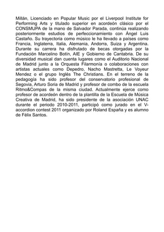 Millán, Licenciado en Popular Music por el Liverpool Institute for
Performing Arts y titulado superior en acordeón clásico por el
CONSMUPA de la mano de Salvador Parada, continúa realizando
posteriormente estudios de perfeccionamiento con Ángel Luis
Castaño. Su trayectoria como músico le ha llevado a países como
Francia, Inglaterra, Italia, Alemania, Andorra, Suiza y Argentina.
Durante su carrera ha disfrutado de becas otorgadas por la
Fundación Marcelino Botín, AIE y Gobierno de Cantabria. De su
diversidad musical dan cuenta lugares como el Auditorio Nacional
de Madrid junto a la Orquesta Filarmonía o colaboraciones con
artistas actuales como Depedro, Nacho Mastretta, Le Voyeur
Mendez o el grupo Inglés The Christians. En el terreno de la
pedagogía ha sido profesor del conservatorio profesional de
Segovia, Arturo Soria de Madrid y profesor de combo de la escuela
Ritmo&Compas de la misma ciudad. Actualmente ejerce como
profesor de acordeón dentro de la plantilla de la Escuela de Música
Creativa de Madrid, ha sido presidente de la asociación UNAC
durante el periodo 2010-2011, participó como jurado en el V-
accordion contest 2011 organizado por Roland España y es alumno
de Félix Santos.
 