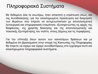 Πληροφοριακά Συστήματα
Με δεδομένο όλα τα ανωτέρω, ήταν απαιτητή η στράτευση όλων, και
της Αυτοδιοίκησης, για την ολοκληρωμένη προσέγγιση και διαχείριση
των θεμάτων που έπρεπε να αντιμετωπιστούν με αποτελεσματική
λειτουργική και επιχειρησιακή ετοιμότητα, εξυπηρετώντας τις αρχές της
διαφάνειας, της χρηστής διοίκησης και της αποτελεσματικής και
ποιοτικής εξυπηρέτησης του πολίτη στους Δήμους και τις περιφέρειες

Για την επίτευξη όλων αυτών των καινοτόμων δράσεων και με
δεδομένο ότι βρισκόμαστε στην εποχή της Κοινωνίας της Πληροφορίας
θα έπρεπε να είχαμε και είχαμε συνοδοιπόρους στο εγχείρημα αυτό και
ολοκληρωμένα πληροφοριακά συστήματα.
 