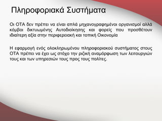 Πληροφοριακά Συστήματα
Οι ΟΤΑ δεν πρέπει να είναι απλά μηχανογραφημένοι οργανισμοί αλλά
κόμβοι δικτυωμένης Αυτοδιοίκησης και φορείς που προσθέτουν
ιδιαίτερη αξία στην περιφερειακή και τοπική Οικονομία

Η εφαρμογή ενός ολοκληρωμένου πληροφοριακού συστήματος στους
ΟΤΑ πρέπει να έχει ως στόχο την ριζική αναμόρφωση των λειτουργιών
τους και των υπηρεσιών τους προς τους πολίτες.
 