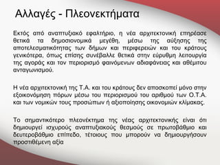 Αλλαγές - Πλεονεκτήματα
Εκτός από αναπτυξιακό εφαλτήριο, η νέα αρχιτεκτονική επηρέασε
θετικά τα δημοσιονομικά μεγέθη, μέσω της αύξησης της
αποτελεσματικότητας των δήμων και περιφερειών και του κράτους
γενικότερα, όπως επίσης συνέβαλλε θετικά στην εύρυθμη λειτουργία
της αγοράς και τον περιορισμό φαινόμενων αδιαφάνειας και αθέμιτου
ανταγωνισμού.

Η νέα αρχιτεκτονική της Τ.Α. και του κράτους δεν αποσκοπεί μόνο στην
εξοικονόμηση πόρων μέσω του περιορισμού του αριθμού των Ο.Τ.Α.
και των νομικών τους προσώπων ή αξιοποίησης οικονομιών κλίμακας.

Το σημαντικότερο πλεονέκτημα της νέας αρχιτεκτονικής είναι ότι
δημιουργεί ισχυρούς αναπτυξιακούς θεσμούς σε πρωτοβάθμιο και
δευτεροβάθμιο επίπεδο, τέτοιους που μπορούν να δημιουργήσουν
προστιθέμενη αξία
 