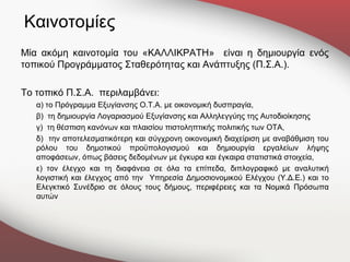 Καινοτομίες
Μία ακόμη καινοτομία του «ΚΑΛΛΙΚΡΑΤΗ» είναι η δημιουργία ενός
τοπικού Προγράμματος Σταθερότητας και Ανάπτυξης (Π.Σ.Α.).

Το τοπικό Π.Σ.Α. περιλαμβάνει:
   α) το Πρόγραμμα Εξυγίανσης Ο.Τ.Α. με οικονομική δυσπραγία,
   β) τη δημιουργία Λογαριασμού Εξυγίανσης και Αλληλεγγύης της Αυτοδιοίκησης
   γ) τη θέσπιση κανόνων και πλαισίου πιστοληπτικής πολιτικής των ΟΤΑ,
   δ) την αποτελεσματικότερη και σύγχρονη οικονομική διαχείριση με αναβάθμιση του
   ρόλου του δημοτικού προϋπολογισμού και δημιουργία εργαλείων λήψης
   αποφάσεων, όπως βάσεις δεδομένων με έγκυρα και έγκαιρα στατιστικά στοιχεία,
   ε) τον έλεγχο και τη διαφάνεια σε όλα τα επίπεδα, διπλογραφικό με αναλυτική
   λογιστική και έλεγχος από την Υπηρεσία Δημοσιονομικού Ελέγχου (Υ.Δ.Ε.) και το
   Ελεγκτικό Συνέδριο σε όλους τους δήμους, περιφέρειες και τα Νομικά Πρόσωπα
   αυτών
 
