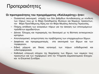 Προτεραιότητες
Οι προτεραιότητες του προγράμματος «Καλλικράτης» ήταν:
   – Ουσιαστική οικονομική στήριξη των δύο βαθμίδων Αυτοδιοίκησης με σύνδεση
     των πόρων τους με το Φόρο Εισοδήματος Φυσικών και Νομικών προσώπων,
     τον Φόρο Προστιθέμενης Αξίας και τον Φόρο Μεγάλης Ακίνητης Περιουσίας.
   – Πλήρης απόδοση των αναγκαίων πόρων για την άσκηση των απονεμόμενων
     πρόσθετων αρμοδιοτήτων.
   – Δάνεια: Έλεγχος και περιορισμός του δανεισμού με τη θέσπιση αντικειμενικών
     κριτηρίων.
   – Αποτελεσματική αντιμετώπιση του προβλήματος των υπερχρεωμένων δήμων.
   – Διαφάνεια και προγραμματισμός       στα οικονομικά των δήμων και των
     περιφερειών.
   – Ειδική μέριμνα για δίκαιη κατανομή των πόρων ενδοδημοτικά και
     ενδοπεριφερειακά.
   – Καθολική υπαγωγή ελέγχου της διαχείρισης των δήμων, των νομικών τους
     προσώπων και των περιφερειών από την Υπηρεσία Δημοσιονομικού Ελέγχου
     και το Ελεγκτικό Συνέδριο.
 