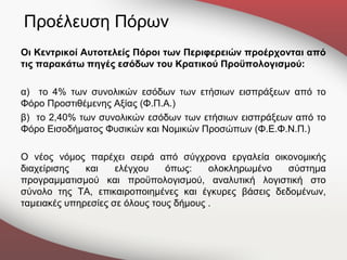 Προέλευση Πόρων
Οι Κεντρικοί Αυτοτελείς Πόροι των Περιφερειών προέρχονται από
τις παρακάτω πηγές εσόδων του Κρατικού Προϋπολογισμού:

α) το 4% των συνολικών εσόδων των ετήσιων εισπράξεων από το
Φόρο Προστιθέμενης Αξίας (Φ.Π.Α.)
β) το 2,40% των συνολικών εσόδων των ετήσιων εισπράξεων από το
Φόρο Εισοδήματος Φυσικών και Νομικών Προσώπων (Φ.Ε.Φ.Ν.Π.)

Ο νέος νόμος παρέχει σειρά από σύγχρονα εργαλεία οικονομικής
διαχείρισης   και    ελέγχου    όπως:    ολοκληρωμένο  σύστημα
προγραμματισμού και προϋπολογισμού, αναλυτική λογιστική στο
σύνολο της ΤΑ, επικαιροποιημένες και έγκυρες βάσεις δεδομένων,
ταμειακές υπηρεσίες σε όλους τους δήμους .
 