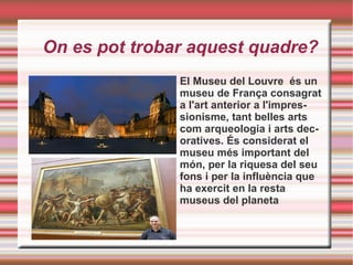 On es pot trobar aquest quadre? El Museu del Louvre  és un museu de França consagrat a l'art anterior a l'impressionisme, tant belles arts com arqueologia i arts decoratives. És considerat el museu més important del món, per la riquesa del seu fons i per la influència que ha exercit en la resta museus del planeta 