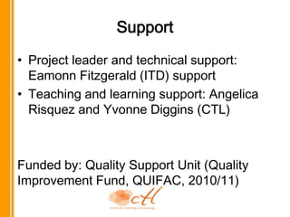 SupportProject leader and technical support: Eamonn Fitzgerald (ITD) supportTeaching and learning support: Angelica Risquez and Yvonne Diggins (CTL)Funded by: Quality Support Unit (Quality Improvement Fund, QUIFAC, 2010/11)