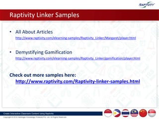 Raptivity Linker Samples
• All About Articles
http://www.raptivity.com/elearning-samples/Raptivity_Linker/Margaret/player.html
• Demystifying Gamification
http://www.raptivity.com/elearning-samples/Raptivity_Linker/gamification/player.html
Check out more samples here:
http://www.raptivity.com/Raptivity-linker-samples.html
 