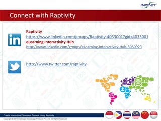 Connect with Raptivity
Raptivity
https://www.linkedin.com/groups/Raptivity-4033001?gid=4033001
eLearning Interactivity Hub
http://www.linkedin.com/groups/eLearning-Interactivity-Hub-5050923
http://www.twitter.com/raptivity
 