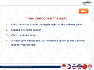 If you cannot hear the audio:
1. Click the arrow icon at the upper right, in the webinar panel
2. Expand the Audio section
3. Click the Audio setup
4. If necessary, choose the Use Telephone option to see a phone
number you can use
 