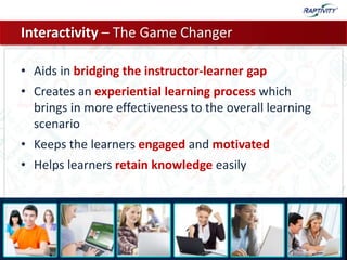Interactivity – The Game Changer
• Aids in bridging the instructor-learner gap
• Creates an experiential learning process which
brings in more effectiveness to the overall learning
scenario
• Keeps the learners engaged and motivated
• Helps learners retain knowledge easily
 