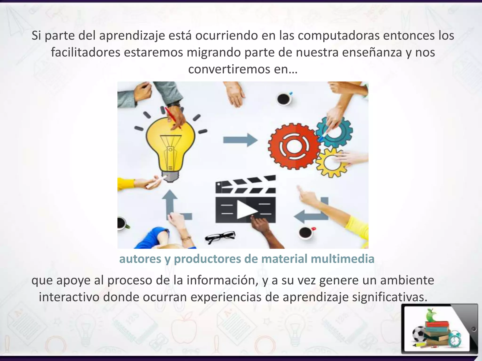 autores y productores de material multimedia
que apoye al proceso de la información, y a su vez genere un ambiente
interactivo donde ocurran experiencias de aprendizaje significativas.
Si parte del aprendizaje está ocurriendo en las computadoras entonces los
facilitadores estaremos migrando parte de nuestra enseñanza y nos
convertiremos en…
 