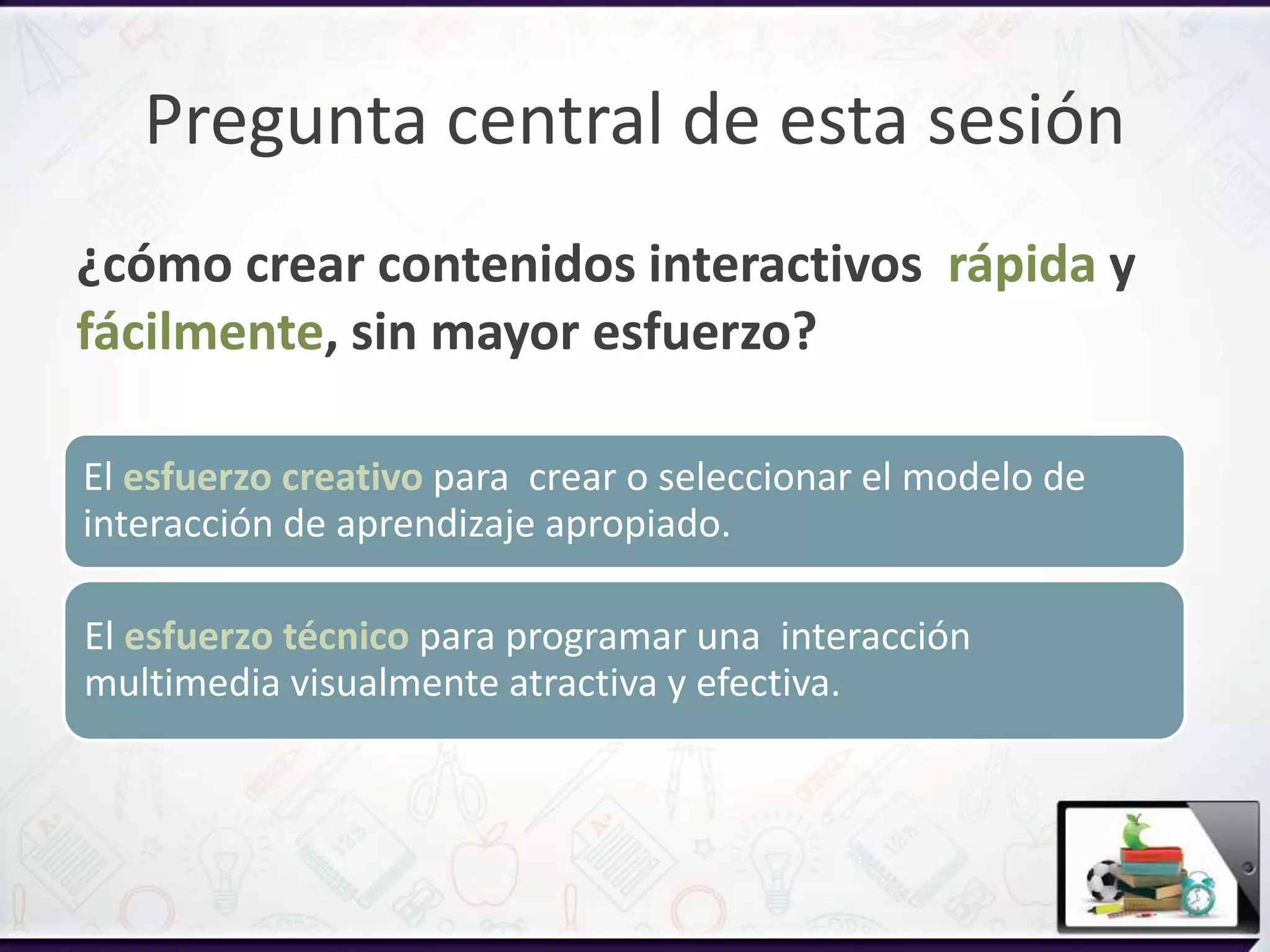Pregunta central de esta sesión
¿cómo crear contenidos interactivos rápida y
fácilmente, sin mayor esfuerzo?
El esfuerzo creativo para crear o seleccionar el modelo de
interacción de aprendizaje apropiado.
El esfuerzo técnico para programar una interacción
multimedia visualmente atractiva y efectiva.
 