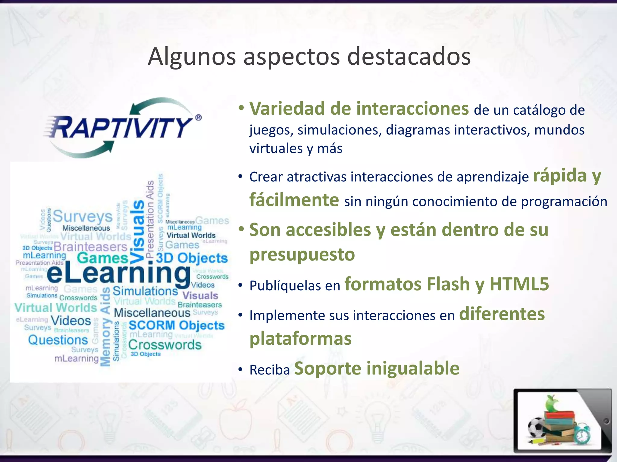 Algunos aspectos destacados
• Variedad de interacciones de un catálogo de
juegos, simulaciones, diagramas interactivos, mundos
virtuales y más
• Crear atractivas interacciones de aprendizaje rápida y
fácilmente sin ningún conocimiento de programación
• Son accesibles y están dentro de su
presupuesto
• Publíquelas en formatos Flash y HTML5
• Implemente sus interacciones en diferentes
plataformas
• Reciba Soporte inigualable
 