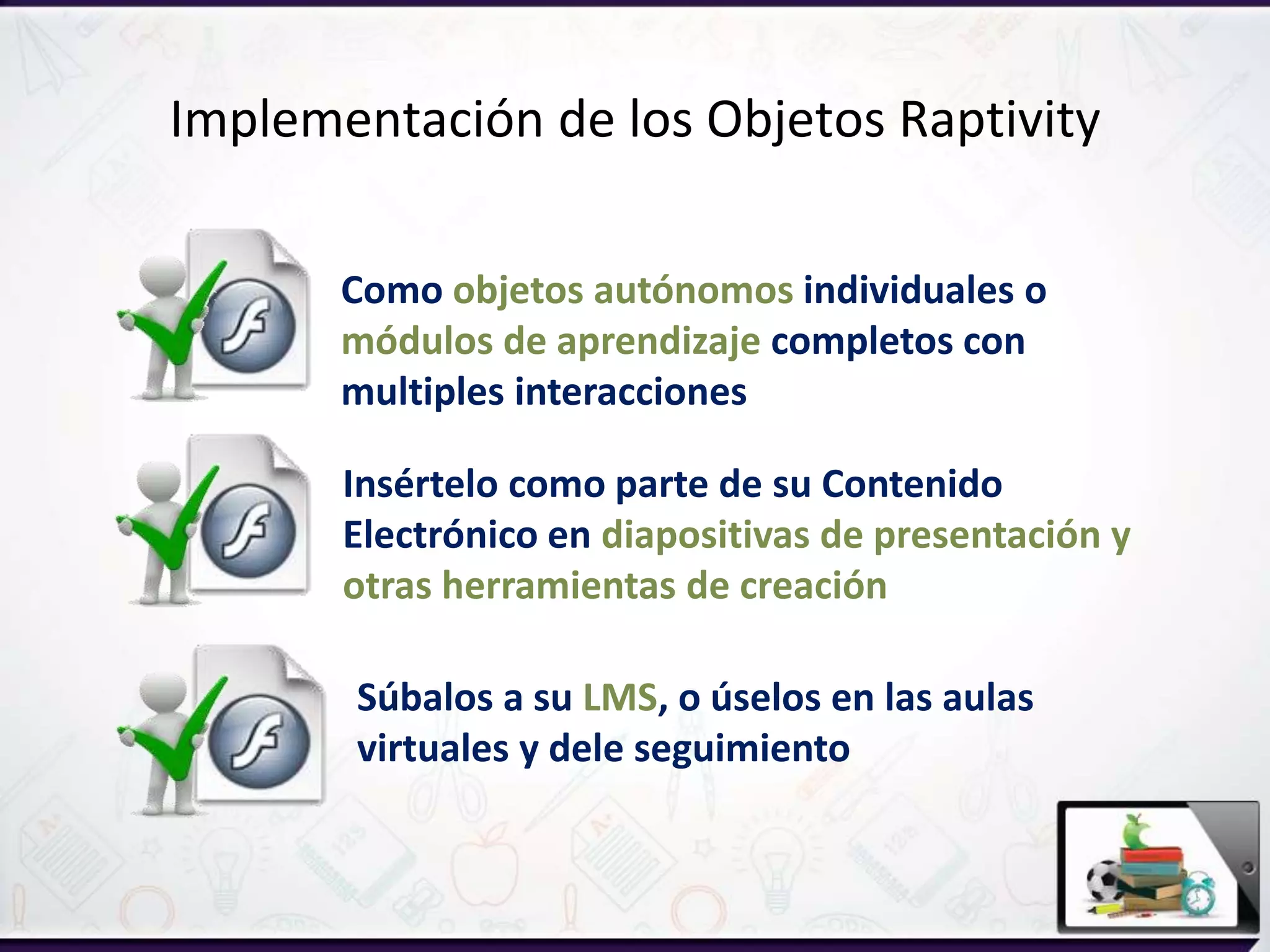 Insértelo como parte de su Contenido
Electrónico en diapositivas de presentación y
otras herramientas de creación
Súbalos a su LMS, o úselos en las aulas
virtuales y dele seguimiento
Como objetos autónomos individuales o
módulos de aprendizaje completos con
multiples interacciones
Implementación de los Objetos Raptivity
 