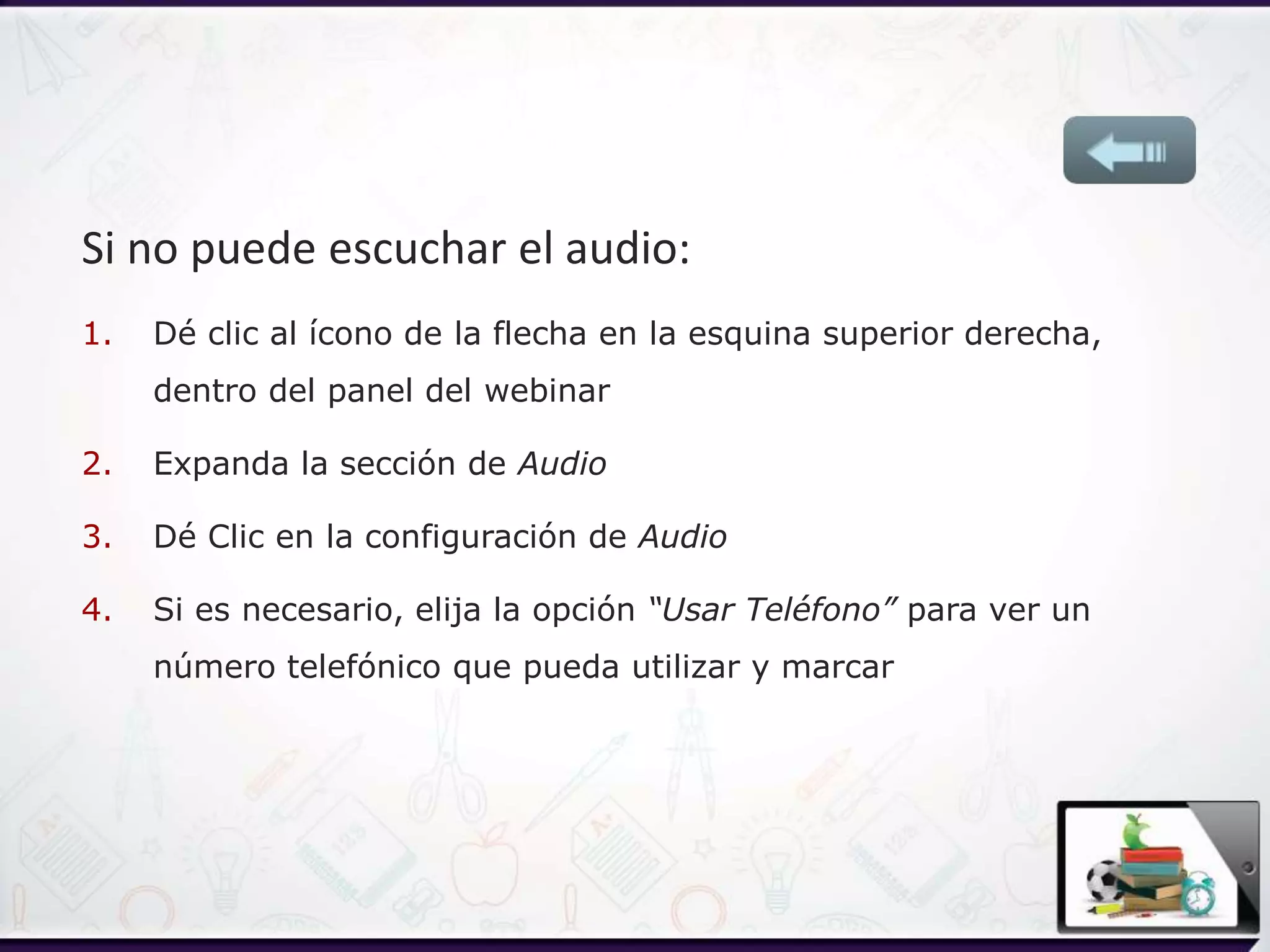 Si no puede escuchar el audio:
1. Dé clic al ícono de la flecha en la esquina superior derecha,
dentro del panel del webinar
2. Expanda la sección de Audio
3. Dé Clic en la configuración de Audio
4. Si es necesario, elija la opción “Usar Teléfono” para ver un
número telefónico que pueda utilizar y marcar
 