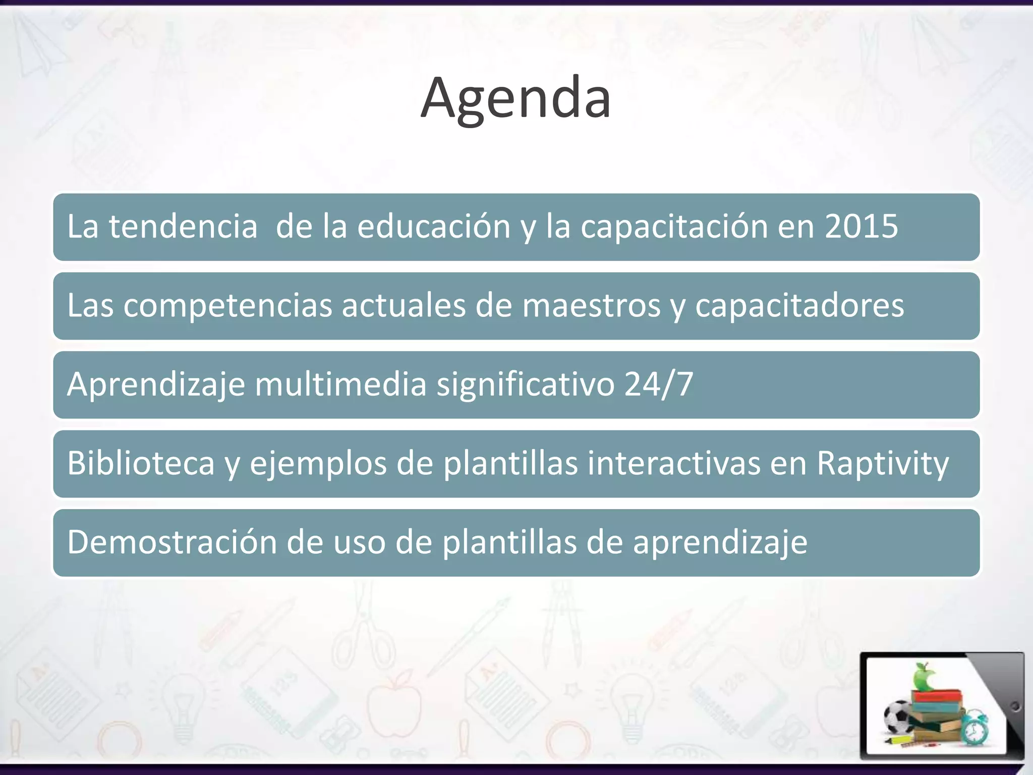 Agenda
La tendencia de la educación y la capacitación en 2015
Las competencias actuales de maestros y capacitadores
Aprendizaje multimedia significativo 24/7
Biblioteca y ejemplos de plantillas interactivas en Raptivity
Demostración de uso de plantillas de aprendizaje
 
