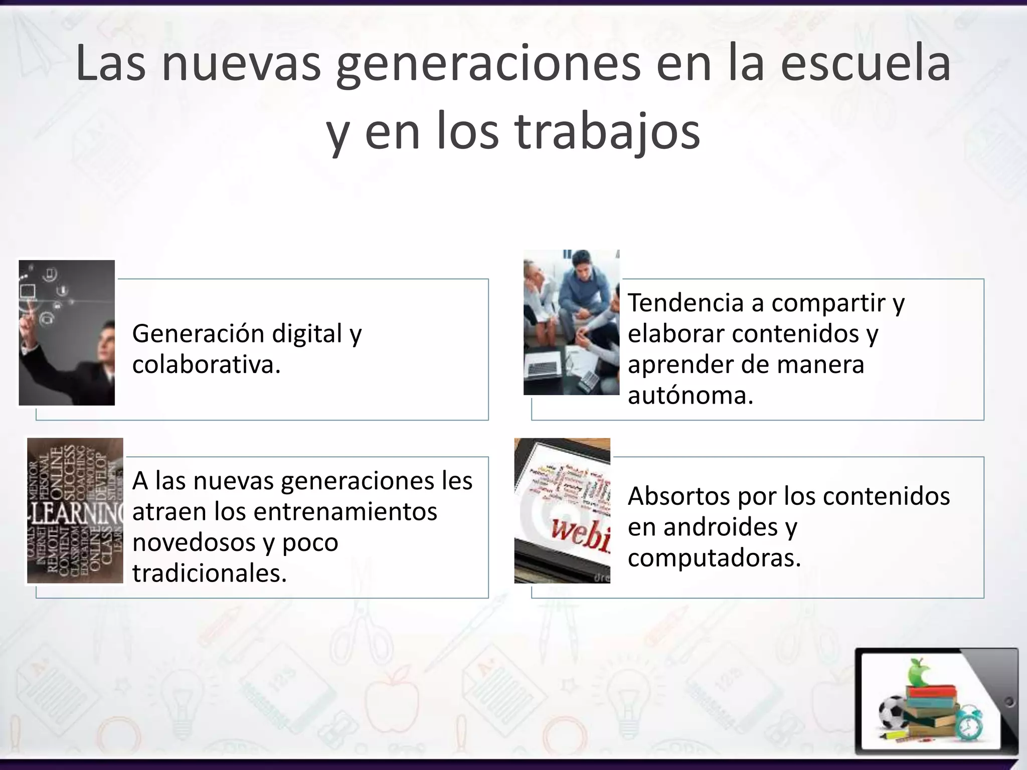 A las nuevas generaciones les
atraen los entrenamientos
novedosos y poco
tradicionales.
Generación digital y
colaborativa.
Tendencia a compartir y
elaborar contenidos y
aprender de manera
autónoma.
Absortos por los contenidos
en androides y
computadoras.
Las nuevas generaciones en la escuela
y en los trabajos
 