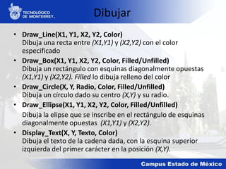 Dibujar
• Draw_Line(X1, Y1, X2, Y2, Color)
Dibuja una recta entre (X1,Y1) y (X2,Y2) con el color
especificado
• Draw_Box(X1, Y1, X2, Y2, Color, Filled/Unfilled)
Dibuja un rectángulo con esquinas diagonalmente opuestas
(X1,Y1) y (X2,Y2). Filled lo dibuja relleno del color
• Draw_Circle(X, Y, Radio, Color, Filled/Unfilled)
Dibuja un círculo dado su centro (X,Y) y su radio.
• Draw_Ellipse(X1, Y1, X2, Y2, Color, Filled/Unfilled)
Dibuja la elipse que se inscribe en el rectángulo de esquinas
diagonalmente opuestas (X1,Y1) y (X2,Y2).
• Display_Text(X, Y, Texto, Color)
Dibuja el texto de la cadena dada, con la esquina superior
izquierda del primer carácter en la posición (X,Y).
 