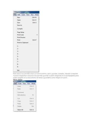 Este menú nos permite crear un nuevo archivo, abrir, guardar, compilar, mandar a imprimir 
nuestro diagrama e inclusive nos permite guardar nuestro diagrama en el portapapeles para 
poder pegarlo en un documento de texto o guardarlo como imagen en paint. 
Menú Editar 
 