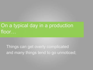On a typical day in a production
floor…

  Things can get overly complicated
  and many things tend to go unnoticed;
 