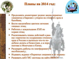 Планы на 2014 год:
планы

Продолжать мониторинг редких видов пернатых
хищников в Евразии с упором на степного орла и
балобана;
Вести масштабное цветное мечение
хищных птиц;
Работать с владельцами ЛЭП по
охране птиц;
Реализовывать планы действий в рамках стратегии по сохранению степного
орла в России и пытаться что-то подобное делать в Казахстане, а в перспективе в Монголии и Китае;
Расширять работы по платформингу и
нестбоксингу;
Издавать журнал «Пернатые хищники и их охрана»
Развивать веб-ГИС системы на сайте RRRCN

 