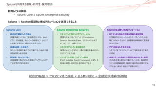 15
Splunkを利用する意味・有用性・採用理由
Splunk Enterprise Security
• セキュリティに特化したアプリケーション
豊富なセキュリティコンテンツ（Correlation
Search、Notable Event、リスクベース分析フ
レームワーク）を備えている
• リスクスコアリングと優先度付け
単発のイベントではなく「一連の行動」を重み付けし、
リスクスコア化できる
• インシデント管理・ワークフロー統合
ES の Notable Event Framework により、検
知後の調査・対応フローを自動化できる
Splunk Core
• 統合ログ基盤としての強み
多種多様なシステム（金融取引システム、Web
アプリ、認証基盤、ネットワーク機器など）からログ
を収集・正規化し、横断的に検索できる
• 高速な検索・分析能力
SPLによる複雑な条件での行動パターン抽出や時
系列相関分析が可能
• 拡張性とスケーラビリティ
金融機関で求められる大規模トランザクションログ
でも安定的に取り扱える
Raptor振る舞い検知ソリューション
• ログイン後も含めた不審な挙動も検知可能
ログ解析型のソリューションとして、ログインや入出金
等ピンポイントではなく、各種操作を横断的に監視す
ることが可能
• アプリ改修なしで導入可能
システムですでに出力しているログを転送するで導入
が可能
• 金融システムを熟知した豊富な検知ルールと知見
不正送金/乗っ取りの行動パターン分析、機械的ア
クセスの特徴量検知、複数口座利用の相関モデル、
リアルタイム検知と過去ログ調査の両立
利用している製品
• Splunk Core と Splunk Enterprise Security
Splunk × Raptor振る舞い検知ソリューションで実現できること
統合ログ基盤 × セキュリティ特化機能 × 振る舞い検知 = 金融犯罪対策の新戦略
 