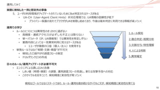18
実際に検知した一例と想定外の事象
5. ユーザの利用環境がアップデートされていないためにBot判定されるケースがある
• UA-CH（User-Agent Client Hints）非対応環境では、UA情報の信頼性が低下
• プライバシー保護の流れでブラウザがUAを制限し始めており、今後は端末判定に利用できる情報が減っていく
運用での学び
• ルールひとつひとつは異常性のきっかけに過ぎない
• 高頻度・連続アクセスが必ずしも不正とは限らない
• 単一パラメータ（IP、UA情報等）では異常性を特定しずらい
• 業務内容によっては一見異常利用に見えるケースがある
• 1ユーザが複数の口座（個人・法人）を使用する
• 単発ルールではなく“相関・文脈・精査”が不可欠
• 検知した口座やIPの調査フローの制定
• ドリルダウンクエリの作成
日々のルール/運用アップデートが必要不可欠
• エンジニアによる潰し込みと改善
• しきい値（時間・頻度）の調整、運用調査フローの見直し、新たな攻撃手段への対応
• このサイクルを回すことで、検知精度と実効性が育っていく
運用してみて
1.ルール検知
2.複合判定・相関分析
3.文脈付与・特性理解
4.人による判断
5.異常確定
検知はゴールではなくスタートであり、ルール・運用を磨き続けるサイクルこそが、検知精度と実効性を育てる
 