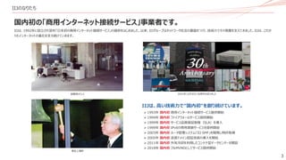 3
IIJのなりたち
国内初の「商用インターネット接続サービス」事業者です。
東証上場時
創業時オフィス
IIJは、1992年に設立され翌年「日本初の商用インターネット接続サービス」の提供をはじめました。以来、IIJグループはネットワーク社会の基盤をつくり、技術力でその発展を支えてきました。IIJは、これか
らもインターネットの進化を支え続けていきます。
2022年12月3日に30周年を迎えました
IIJは、高い技術力で“国内初“を創り続けています。
➢ 1993年 国内初 商用インターネット接続サービス提供開始
➢ 1994年 国内初 ファイアウォールサービス提供開始
➢ 1999年 国内初 サービス品質保証制度（SLA）を導入
➢ 1999年 国内初 IPv6の商用実験サービスを提供開始
➢ 2003年 国内初 ルータ管理システム「IIJ SMF」を開発し特許取得
➢ 2005年 国内初 送信ドメイン認証技術の導入を開始
➢ 2011年 国内初 外気冷却を利用したコンテナ型データセンターを開設
➢ 2018年 国内初 フルMVNOとしてサービス提供開始
 