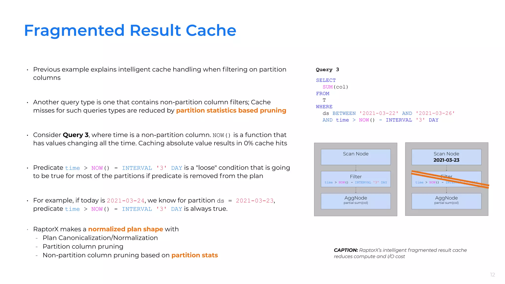 Fragmented Result Cache
12
• Previous example explains intelligent cache handling when ﬁltering on partition
columns
• Another query type is one that contains non-partition column ﬁlters; Cache
misses for such queries types are reduced by partition statistics based pruning
• Consider Query 3, where time is a non-partition column. NOW() is a function that
has values changing all the time. Caching absolute value results in 0% cache hits
• Predicate time > NOW() - INTERVAL '3' DAY is a "loose" condition that is going
to be true for most of the partitions if predicate is removed from the plan
• For example, if today is 2021-03-24, we know for partition ds = 2021-03-23,
predicate time > NOW() - INTERVAL '3' DAY is always true.
• RaptorX makes a normalized plan shape with
- Plan Canonicalization/Normalization
- Partition column pruning
- Non-partition column pruning based on partition stats
12
CAPTION: RaptorX’s intelligent fragmented result cache
reduces compute and I/O cost
SELECT
SUM(col)
FROM
T
WHERE
ds BETWEEN '2021-03-22' AND '2021-03-26'
AND time > NOW() - INTERVAL '3' DAY
Query 3
Scan Node
Filter
time > NOW() - INTERVAL '3' DAY
AggNode
partial sum(col)
Scan Node
2021-03-23
Filter
time > NOW() - INTERVAL '3' DAY
AggNode
partial sum(col)
 