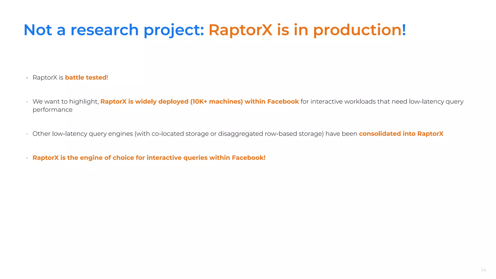 Not a research project: RaptorX is in production!
• RaptorX is battle tested!
• We want to highlight, RaptorX is widely deployed (10K+ machines) within Facebook for interactive workloads that need low-latency query
performance
• Other low-latency query engines (with co-located storage or disaggregated row-based storage) have been consolidated into RaptorX
• RaptorX is the engine of choice for interactive queries within Facebook!
14
 