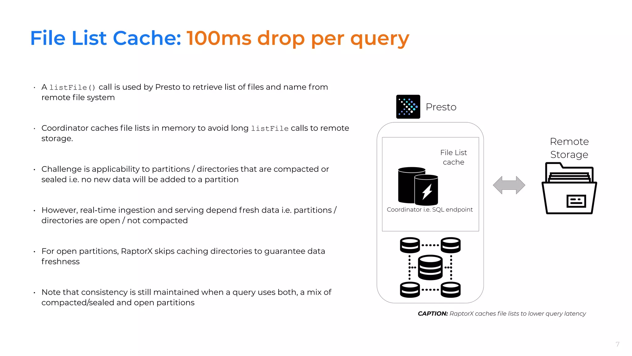 File List Cache: 100ms drop per query
7
• A listFile() call is used by Presto to retrieve list of ﬁles and name from
remote ﬁle system
• Coordinator caches ﬁle lists in memory to avoid long listFile calls to remote
storage.
• Challenge is applicability to partitions / directories that are compacted or
sealed i.e. no new data will be added to a partition
• However, real-time ingestion and serving depend fresh data i.e. partitions /
directories are open / not compacted
• For open partitions, RaptorX skips caching directories to guarantee data
freshness
• Note that consistency is still maintained when a query uses both, a mix of
compacted/sealed and open partitions
7
CAPTION: RaptorX caches ﬁle lists to lower query latency
Presto
Remote
Storage
Coordinator i.e. SQL endpoint
File List
cache
 