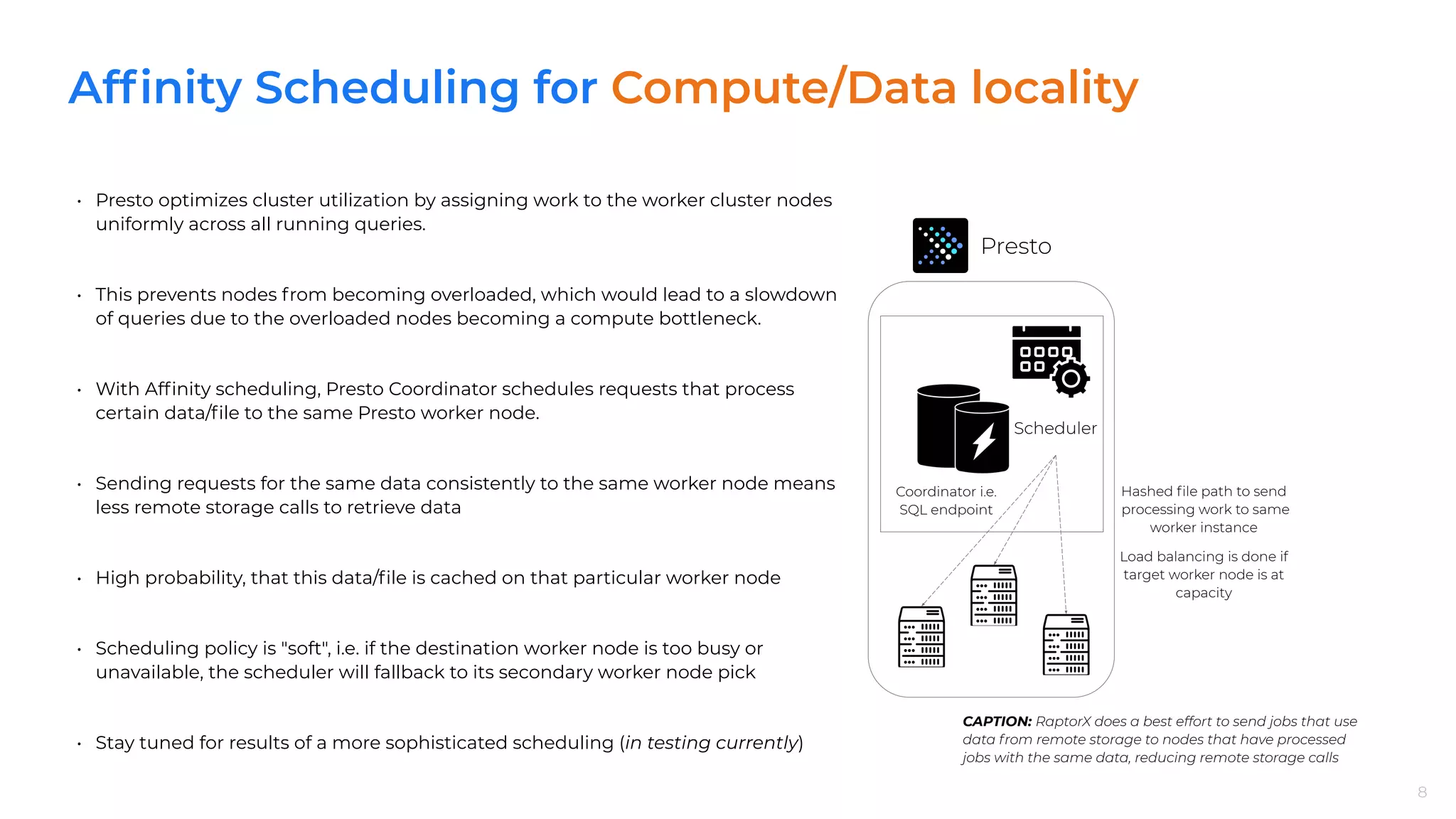 Afﬁnity Scheduling for Compute/Data locality
8
• Presto optimizes cluster utilization by assigning work to the worker cluster nodes
uniformly across all running queries.
• This prevents nodes from becoming overloaded, which would lead to a slowdown
of queries due to the overloaded nodes becoming a compute bottleneck.
• With Afﬁnity scheduling, Presto Coordinator schedules requests that process
certain data/ﬁle to the same Presto worker node.
• Sending requests for the same data consistently to the same worker node means
less remote storage calls to retrieve data
• High probability, that this data/ﬁle is cached on that particular worker node
• Scheduling policy is "soft", i.e. if the destination worker node is too busy or
unavailable, the scheduler will fallback to its secondary worker node pick
• Stay tuned for results of a more sophisticated scheduling (in testing currently)
8
CAPTION: RaptorX does a best effort to send jobs that use
data from remote storage to nodes that have processed
jobs with the same data, reducing remote storage calls
Presto
Coordinator i.e.
SQL endpoint
Scheduler
Hashed ﬁle path to send
processing work to same
worker instance
Load balancing is done if
target worker node is at
capacity
 