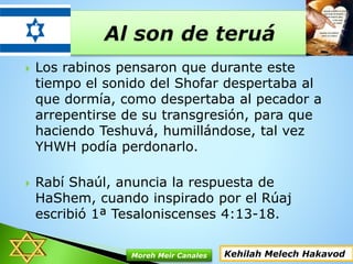  Los rabinos pensaron que durante este
tiempo el sonido del Shofar despertaba al
que dormía, como despertaba al pecador a
arrepentirse de su transgresión, para que
haciendo Teshuvá, humillándose, tal vez
YHWH podía perdonarlo.
 Rabí Shaúl, anuncia la respuesta de
HaShem, cuando inspirado por el Rúaj
escribió 1ª Tesaloniscenses 4:13-18.
Kehilah Melech HakavodMoreh Meir Canales
 