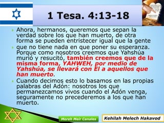  Ahora, hermanos, queremos que sepan la
verdad sobre los que han muerto, de otra
forma se pueden entristecer igual que la gente
 que no tiene nada en que poner su esperanza.
Porque como nosotros creemos que Yahshúa
murió y resucitó, también creemos que de la
misma forma, YAHWEH, por medio de
Yahshúa, se llevará con El a aquellos que
han muerto.
 Cuando decimos esto lo basamos en las propias
palabras del Adón: nosotros los que
permanezcamos vivos cuando el Adón venga,
seguramente no precederemos a los que han
muerto.
Kehilah Melech HakavodMoreh Meir Canales
 