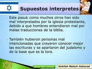  Este pasuk como muchos otros han sido
mal interpretados por la iglesia protestante,
debido a que hombres entendieron mal por
malas traducciones de la biblia.
 También hubieron personas mal
intencionadas que creyeron conocer mejor
las escrituras y se apartaron del judaísmo y
de la base que es la tora.
Kehilah Melech HakavodMoreh Meir Canales
 