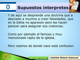  Y de aquí se desprende una doctrina que a
desviado a muchos a creer falsedades, que
en la biblia no aparecen pero las hacen
parecer para asegurar sus creencias.
 Como por ejemplo el famoso y muy
mencionado rapto de la iglesia.
 Pero veamos de donde nace está confusion.
Kehilah Melech HakavodMoreh Meir Canales
 