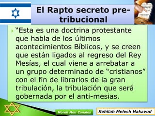  “Esta es una doctrina protestante
que habla de los últimos
acontecimientos Bíblicos, y se creen
que están ligados al regreso del Rey
Mesías, el cual viene a arrebatar a
un grupo determinado de “cristianos”
con el fin de librarlos de la gran
tribulación, la tribulación que será
gobernada por el anti-mesias.
Kehilah Melech HakavodMoreh Meir Canales
 