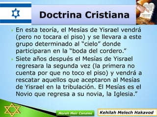  En esta teoría, el Mesías de Yisrael vendrá
(pero no tocara el piso) y se llevara a este
grupo determinado al “cielo” donde
participaran en la “boda del cordero.”
 Siete años después el Mesías de Yisrael
regresara la segunda vez (la primera no
cuenta por que no toco el piso) y vendrá a
rescatar aquellos que aceptaron al Mesías
de Yisrael en la tribulación. El Mesías es el
Novio que regresa a su novia, la Iglesia.”
Kehilah Melech HakavodMoreh Meir Canales
 