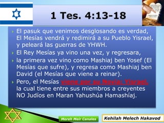  El pasuk que venimos desglosando es verdad,
El Mesías vendrá y redimirá a su Pueblo Yisrael,
y peleará las guerras de YHWH.
 El Rey Mesías ya vino una vez, y regresara,
 la primera vez vino como Mashiaj ben Yosef (El
Mesías que sufre), y regresa como Mashiaj ben
David (el Mesías que viene a reinar).
 Pero, el Mesías viene por su Novia: Yisrael,
la cual tiene entre sus miembros a creyentes
NO Judíos en Maran Yahushúa Hamashíaj.
Kehilah Melech HakavodMoreh Meir Canales
 