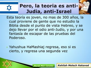 Esta teoría es joven, no mas de 300 años, la
cual proviene de gente que no estudio la
Biblia desde el punto de vista Hebreo, y se
dejo llevar por el odio anti-Judío, y por una
fantasía de escapar de las pruebas del
Poderoso.
 Yahushua HaMashiaj regresa, eso si es
cierto, y regresa una segunda vez
Kehilah Melech HakavodMoreh Meir Canales
 