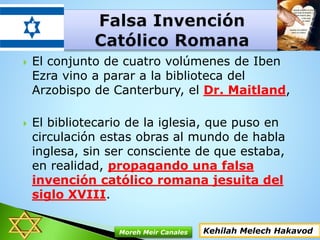  El conjunto de cuatro volúmenes de Iben
Ezra vino a parar a la biblioteca del
Arzobispo de Canterbury, el Dr. Maitland,
 El bibliotecario de la iglesia, que puso en
circulación estas obras al mundo de habla
inglesa, sin ser consciente de que estaba,
en realidad, propagando una falsa
invención católico romana jesuita del
siglo XVIII.
Kehilah Melech HakavodMoreh Meir Canales
 
