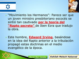  “Movimiento los Hermanos”: Parece ser que
un joven ministro presbiteriano escocés se
sintió tan cautivado por la teoría del
“Rapto secreto” de Iben Ezra que tradujo
la obra.
 Este hombre, Edward Irving, basándose
en la idea del Rapto anterior a la tribulación
propagó estas doctrinas en el medio
evangélico de la época.
Kehilah Melech HakavodMoreh Meir Canales
 