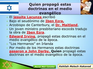  El jesuita Lacunza escribió
 Bajo el seudónimo de Iben Ezra,
 Arzobispo de Canterbury, el Dr. Maitland,
 Un joven ministro presbiteriano escocés tradujo
la obra de Iben Ezra.
 Edward Irving, propagó estas doctrinas en el
medio evangélico de la época.
 “Los Hermanos” en Irlanda
 Por medio de los Hermanos estas doctrinas
pasaron a John Darby. Quien propagó estas
doctrinas en el medio evangélico de la época.
Kehilah Melech HakavodMoreh Meir Canales
 