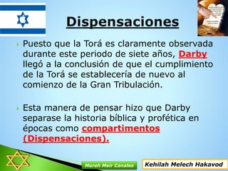  Puesto que la Torá es claramente observada
durante este periodo de siete años, Darby
llegó a la conclusión de que el cumplimiento
de la Torá se establecería de nuevo al
comienzo de la Gran Tribulación.
 Esta manera de pensar hizo que Darby
separase la historia bíblica y profética en
épocas como compartimentos
(Dispensaciones).
Kehilah Melech HakavodMoreh Meir Canales
 