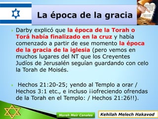  Darby explicó que la época de la Torah o
Torá había finalizado en la cruz y había
comenzado a partir de ese momento la época
de la gracia de la iglesia (pero vemos en
muchos lugares del NT que los Creyentes
Judíos de Jerusalén seguían guardando con celo
la Torah de Moisés.
 Hechos 21:20-25; yendo al Templo a orar /
Hechos 3:1 etc., e incluso ¡¡ofreciendo ofrendas
de la Torah en el Templo: / Hechos 21:26!!).
Kehilah Melech HakavodMoreh Meir Canales
 